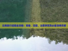 云南旅行结婚全攻略：筹备、流程、注意事项及必备清单详解